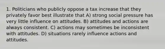 1. Politicians who publicly oppose a tax increase that they privately favor best illustrate that A) strong social pressure has very little influence on attitudes. B) attitudes and actions are always consistent. C) actions may sometimes be inconsistent with attitudes. D) situations rarely influence actions and attitudes.