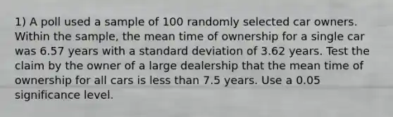 1) A poll used a sample of 100 randomly selected car owners. Within the​ sample, the mean time of ownership for a single car was 6.57 years with a standard deviation of 3.62 years. Test the claim by the owner of a large dealership that the mean time of ownership for all cars is less than 7.5 years. Use a 0.05 significance level.