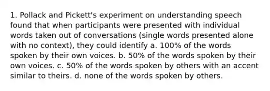 1. Pollack and Pickett's experiment on understanding speech found that when participants were presented with individual words taken out of conversations (single words presented alone with no context), they could identify a. 100% of the words spoken by their own voices. b. 50% of the words spoken by their own voices. c. 50% of the words spoken by others with an accent similar to theirs. d. none of the words spoken by others.