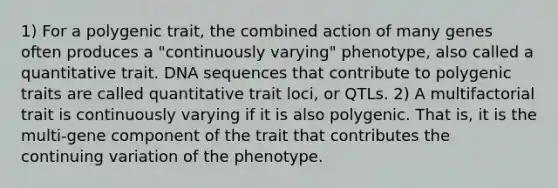 1) For a polygenic trait, the combined action of many genes often produces a "continuously varying" phenotype, also called a quantitative trait. DNA sequences that contribute to polygenic traits are called quantitative trait loci, or QTLs. 2) A multifactorial trait is continuously varying if it is also polygenic. That is, it is the multi-gene component of the trait that contributes the continuing variation of the phenotype.