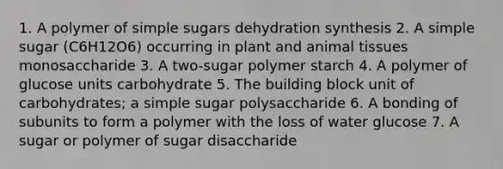 1. A polymer of simple sugars dehydration synthesis 2. A simple sugar (C6H12O6) occurring in plant and animal tissues monosaccharide 3. A two-sugar polymer starch 4. A polymer of glucose units carbohydrate 5. The building block unit of carbohydrates; a simple sugar polysaccharide 6. A bonding of subunits to form a polymer with the loss of water glucose 7. A sugar or polymer of sugar disaccharide