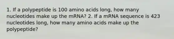 1. If a polypeptide is 100 amino acids long, how many nucleotides make up the mRNA? 2. If a mRNA sequence is 423 nucleotides long, how many amino acids make up the polypeptide?