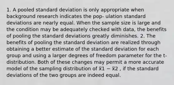 1. A pooled <a href='https://www.questionai.com/knowledge/kqGUr1Cldy-standard-deviation' class='anchor-knowledge'>standard deviation</a> is only appropriate when background research indicates the pop- ulation standard deviations are nearly equal. When the sample size is large and the condition may be adequately checked with data, the benefits of pooling the standard deviations greatly diminishes. 2. The benefits of pooling the standard deviation are realized through obtaining a better estimate of the standard deviation for each group and using a larger degrees of freedom parameter for the t-distribution. Both of these changes may permit a more accurate model of the sampling distribution of x̅1 − x̅2 , if the standard deviations of the two groups are indeed equal.