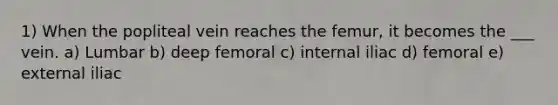 1) When the popliteal vein reaches the femur, it becomes the ___ vein. a) Lumbar b) deep femoral c) internal iliac d) femoral e) external iliac