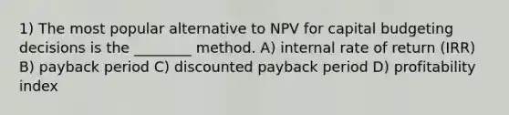 1) The most popular alternative to NPV for capital budgeting decisions is the ________ method. A) internal rate of return (IRR) B) payback period C) discounted payback period D) profitability index