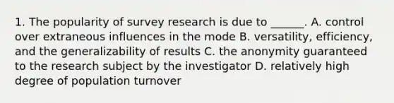 1. The popularity of survey research is due to ______. A. control over extraneous influences in the mode B. versatility, efficiency, and the generalizability of results C. the anonymity guaranteed to the research subject by the investigator D. relatively high degree of population turnover