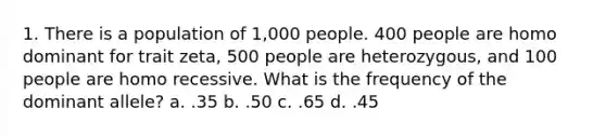 1. There is a population of 1,000 people. 400 people are homo dominant for trait zeta, 500 people are heterozygous, and 100 people are homo recessive. What is the frequency of the dominant allele? a. .35 b. .50 c. .65 d. .45