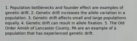 1. Population bottlenecks and founder effect are examples of genetic drift. 2. Genetic drift increases the allele variation in a population. 3. Genetic drift affects small and large populations equally. 4. Genetic drift can result in allele fixation. 5. The Old Order Amish of Lancaster County, PA are an example of a population that has experienced genetic drift.