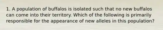 1. A population of buffalos is isolated such that no new buffalos can come into their territory. Which of the following is primarily responsible for the appearance of new alleles in this population?