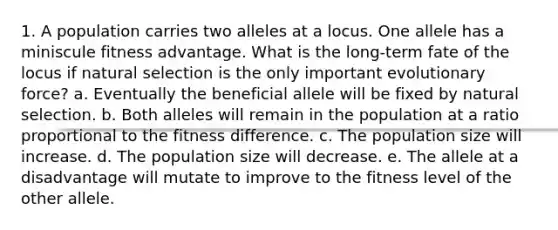 1. A population carries two alleles at a locus. One allele has a miniscule fitness advantage. What is the long-term fate of the locus if natural selection is the only important evolutionary force? a. Eventually the beneficial allele will be fixed by natural selection. b. Both alleles will remain in the population at a ratio proportional to the fitness difference. c. The population size will increase. d. The population size will decrease. e. The allele at a disadvantage will mutate to improve to the fitness level of the other allele.