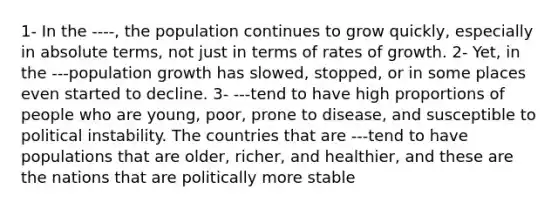 1- In the ----, the population continues to grow quickly, especially in absolute terms, not just in terms of rates of growth. 2- Yet, in the ---population growth has slowed, stopped, or in some places even started to decline. 3- ---tend to have high proportions of people who are young, poor, prone to disease, and susceptible to political instability. The countries that are ---tend to have populations that are older, richer, and healthier, and these are the nations that are politically more stable