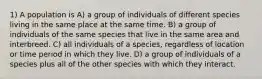 1) A population is A) a group of individuals of different species living in the same place at the same time. B) a group of individuals of the same species that live in the same area and interbreed. C) all individuals of a species, regardless of location or time period in which they live. D) a group of individuals of a species plus all of the other species with which they interact.