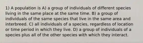 1) A population is A) a group of individuals of different species living in the same place at the same time. B) a group of individuals of the same species that live in the same area and interbreed. C) all individuals of a species, regardless of location or time period in which they live. D) a group of individuals of a species plus all of the other species with which they interact.