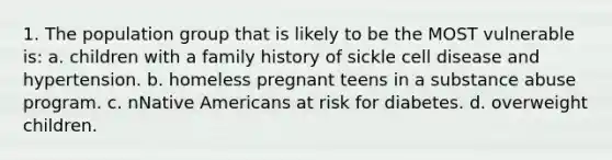 1. The population group that is likely to be the MOST vulnerable is: a. children with a family history of sickle cell disease and hypertension. b. homeless pregnant teens in a substance abuse program. c. nNative Americans at risk for diabetes. d. overweight children.