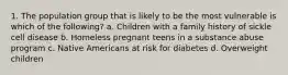 1. The population group that is likely to be the most vulnerable is which of the following? a. Children with a family history of sickle cell disease b. Homeless pregnant teens in a substance abuse program c. Native Americans at risk for diabetes d. Overweight children