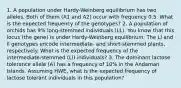 1. A population under Hardy-Weinberg equilibrium has two alleles. Both of them (A1 and A2) occur with frequency 0.5. What is the expected frequency of the genotypes? 2. A population of orchids has 9% long-stemmed individuals (LL). You know that this locus (the gene) is under Hardy-Weinberg equilibrium. The Ll and ll genotypes encode intermediate- and short-stemmed plants, respectively. What is the expected frequency of the intermediate-stemmed (Ll) individuals? 3. The dominant lactose tolerance allele (A) has a frequency of 10% in the Andaman Islands. Assuming HWE, what is the expected frequency of lactose tolerant individuals in this population?