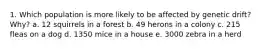 1. Which population is more likely to be affected by genetic drift? Why? a. 12 squirrels in a forest b. 49 herons in a colony c. 215 fleas on a dog d. 1350 mice in a house e. 3000 zebra in a herd