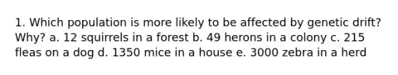 1. Which population is more likely to be affected by genetic drift? Why? a. 12 squirrels in a forest b. 49 herons in a colony c. 215 fleas on a dog d. 1350 mice in a house e. 3000 zebra in a herd