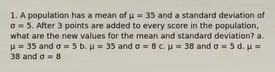 1. A population has a mean of μ = 35 and a standard deviation of σ = 5. After 3 points are added to every score in the population, what are the new values for the mean and standard deviation? a. μ = 35 and σ = 5 b. μ = 35 and σ = 8 c. μ = 38 and σ = 5 d. μ = 38 and σ = 8