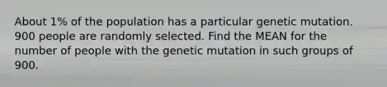 About 1% of the population has a particular genetic mutation. 900 people are randomly selected. Find the MEAN for the number of people with the genetic mutation in such groups of 900.