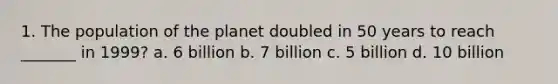 1. The population of the planet doubled in 50 years to reach _______ in 1999? a. 6 billion b. 7 billion c. 5 billion d. 10 billion