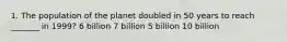 1. The population of the planet doubled in 50 years to reach _______ in 1999? 6 billion 7 billion 5 billion 10 billion