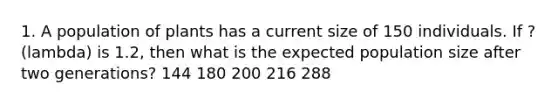 1. A population of plants has a current size of 150 individuals. If ? (lambda) is 1.2, then what is the expected population size after two generations? 144 180 200 216 288