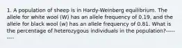 1. A population of sheep is in Hardy-Weinberg equilibrium. The allele for white wool (W) has an allele frequency of 0.19, and the allele for black wool (w) has an allele frequency of 0.81. What is the percentage of heterozygous individuals in the population?---------