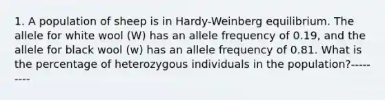 1. A population of sheep is in Hardy-Weinberg equilibrium. The allele for white wool (W) has an allele frequency of 0.19, and the allele for black wool (w) has an allele frequency of 0.81. What is the percentage of heterozygous individuals in the population?---------