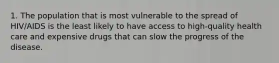 1. The population that is most vulnerable to the spread of HIV/AIDS is the least likely to have access to high-quality health care and expensive drugs that can slow the progress of the disease.