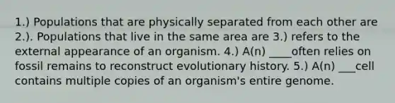 1.) Populations that are physically separated from each other are 2.). Populations that live in the same area are 3.) refers to the external appearance of an organism. 4.) A(n) ____often relies on fossil remains to reconstruct evolutionary history. 5.) A(n) ___cell contains multiple copies of an organism's entire genome.