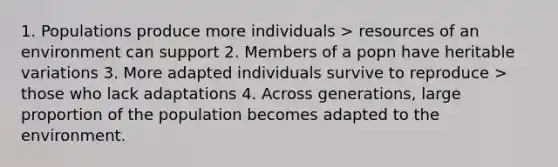 1. Populations produce more individuals > resources of an environment can support 2. Members of a popn have heritable variations 3. More adapted individuals survive to reproduce > those who lack adaptations 4. Across generations, large proportion of the population becomes adapted to the environment.