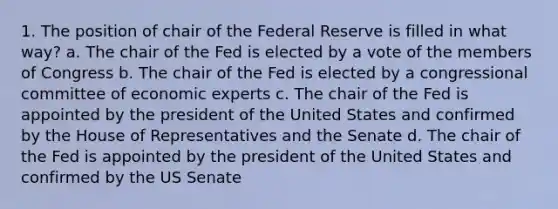 1. The position of chair of the Federal Reserve is filled in what way? a. The chair of the Fed is elected by a vote of the members of Congress b. The chair of the Fed is elected by a congressional committee of economic experts c. The chair of the Fed is appointed by the president of the United States and confirmed by the House of Representatives and the Senate d. The chair of the Fed is appointed by the president of the United States and confirmed by the US Senate