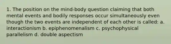 1. The position on the mind-body question claiming that both mental events and bodily responses occur simultaneously even though the two events are independent of each other is called: a. interactionism b. epiphenomenalism c. psychophysical parallelism d. double aspectism