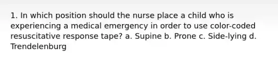 1. In which position should the nurse place a child who is experiencing a medical emergency in order to use color-coded resuscitative response tape? a. Supine b. Prone c. Side-lying d. Trendelenburg