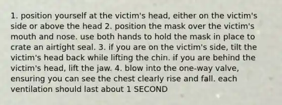 1. position yourself at the victim's head, either on the victim's side or above the head 2. position the mask over the victim's mouth and nose. use both hands to hold the mask in place to crate an airtight seal. 3. if you are on the victim's side, tilt the victim's head back while lifting the chin. if you are behind the victim's head, lift the jaw. 4. blow into the one-way valve, ensuring you can see the chest clearly rise and fall. each ventilation should last about 1 SECOND