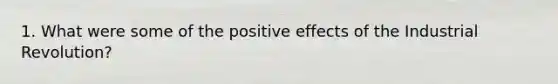 1. What were some of the positive effects of the Industrial Revolution?