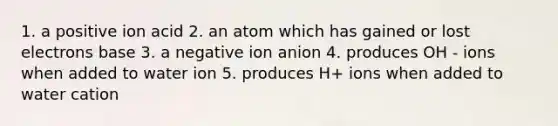 1. a positive ion acid 2. an atom which has gained or lost electrons base 3. a negative ion anion 4. produces OH - ions when added to water ion 5. produces H+ ions when added to water cation