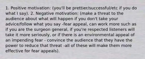 1. Positive motivation: (you'll be prettier/successful/etc if you do what I say). 2. Negative motivation: (make a threat to the audience about what will happen if you don't take your advice/follow what you say -fear appeal, can work more such as if you are the surgeon general, if you're respected listeners will take it more seriously, or if there is an environmental appeal of an impending fear - convince the audience that they have the power to reduce that threat -all of these will make them more effective for fear appeals).