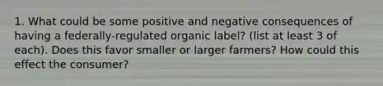 1. What could be some positive and negative consequences of having a federally-regulated organic label? (list at least 3 of each). Does this favor smaller or larger farmers? How could this effect the consumer?