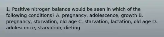 1. Positive nitrogen balance would be seen in which of the following conditions? A. pregnancy, adolescence, growth B. pregnancy, starvation, old age C. starvation, lactation, old age D. adolescence, starvation, dieting