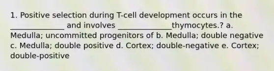 1. Positive selection during T-cell development occurs in the ______________ and involves ______________thymocytes.? a. Medulla; uncommitted progenitors of b. Medulla; double negative c. Medulla; double positive d. Cortex; double-negative e. Cortex; double-positive