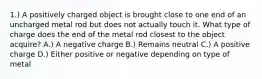 1.) A positively charged object is brought close to one end of an uncharged metal rod but does not actually touch it. What type of charge does the end of the metal rod closest to the object acquire? A.) A negative charge B.) Remains neutral C.) A positive charge D.) Either positive or negative depending on type of metal