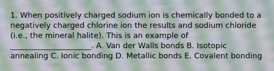 1. When positively charged sodium ion is chemically bonded to a negatively charged chlorine ion the results and sodium chloride (i.e., the mineral halite). This is an example of _____________________. A. Van der Walls bonds B. Isotopic annealing C. <a href='https://www.questionai.com/knowledge/kxN6NZjKZA-ionic-bonding' class='anchor-knowledge'>ionic bonding</a> D. Metallic bonds E. Covalent bonding