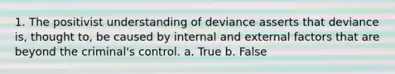 1. The positivist understanding of deviance asserts that deviance is, thought to, be caused by internal and external factors that are beyond the criminal's control. a. True b. False