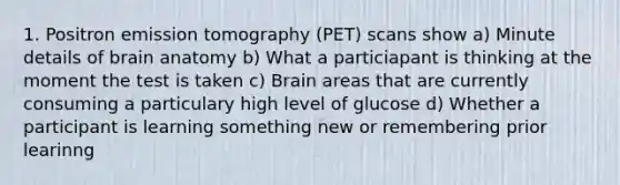 1. Positron emission tomography (PET) scans show a) Minute details of brain anatomy b) What a particiapant is thinking at the moment the test is taken c) Brain areas that are currently consuming a particulary high level of glucose d) Whether a participant is learning something new or remembering prior learinng