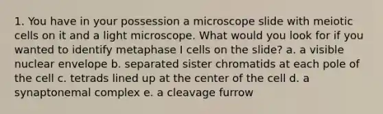 1. You have in your possession a microscope slide with meiotic cells on it and a light microscope. What would you look for if you wanted to identify metaphase I cells on the slide? a. a visible nuclear envelope b. separated sister chromatids at each pole of the cell c. tetrads lined up at the center of the cell d. a synaptonemal complex e. a cleavage furrow