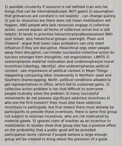 1) possible circularity if resource is not defined (can only be things that can be internalized/used- NOT goals) 2) assumption that grievances are constant is not realistic . can change quickly. 3) just bc resources are there does not mean mobilization will happen. AND people who lack resources engage in collective action. cannot explain all forms of collective action but is still helpful. 4) tends to prioritize hierarchical/professionalized SMO over looser, less hierarchical groups. oversight. Piven and Cloward - argue that lower class protestors can only exert influence if they are disruptive. Heiarchical orgs steer people away from disruption, can hinder successful collective action bc success emerges from disruption, not organization. LIMITS 1) overemphasize material motivation and underemphasize moral incentives (ideology, identity). also underemphasize polticial context. -see importance of political context in Mean Things Happening comparing labor movements in Northern steel and Southern sharecropping; North- political conditions allowed to get representatives in office, which led to sustained gains. 2) collective action problem is not that difficult to overcome - people routinely solve the problem 3) many successful movements do not possess significant selective incentives 4) who are the first movers? they must also have selective incentives to participate, but that means there must already be participants to provide those incentives. there is some first group not subject to olsonian incentives, who are not motivated by material goods. 5) ignores costs of inaction as an incentive to mobilization 6) studies show that group size has a positive effect on the probability that a public good will be provided. participation bcms rational if people believe a large enough group will be created to bring about the provision of a good.