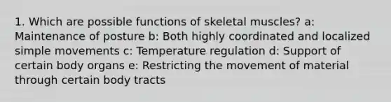 1. Which are possible functions of skeletal muscles? a: Maintenance of posture b: Both highly coordinated and localized simple movements c: Temperature regulation d: Support of certain body organs e: Restricting the movement of material through certain body tracts