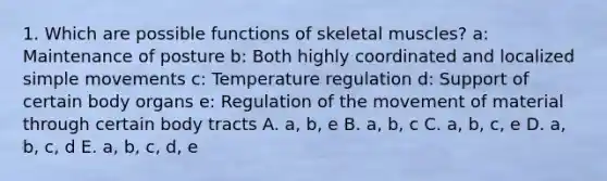 1. Which are possible functions of skeletal muscles? a: Maintenance of posture b: Both highly coordinated and localized simple movements c: Temperature regulation d: Support of certain body organs e: Regulation of the movement of material through certain body tracts A. a, b, e B. a, b, c C. a, b, c, e D. a, b, c, d E. a, b, c, d, e